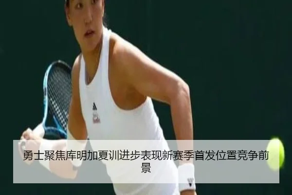 勇士聚焦库明加夏训进步表现新赛季首发位置竞争前景