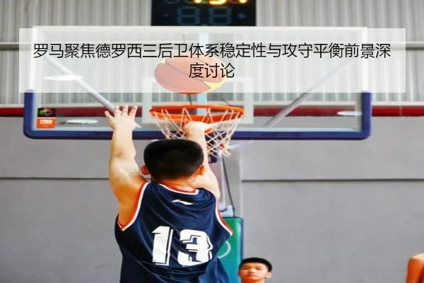 罗马聚焦德罗西三后卫体系稳定性与攻守平衡前景深度讨论